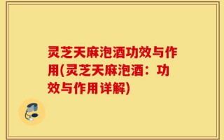 灵芝天麻泡酒功效与作用(灵芝天麻泡酒：功效与作用详解)