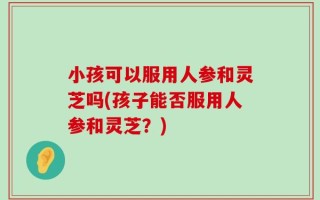 小孩可以服用人参和灵芝吗(孩子能否服用人参和灵芝？)