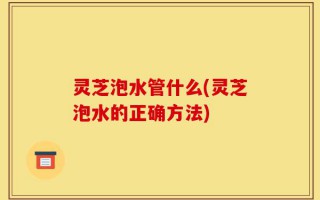 灵芝泡水管什么(灵芝泡水的正确方法)