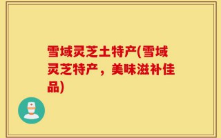 雪域灵芝土特产(雪域灵芝特产，美味滋补佳品)