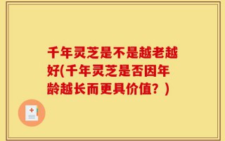 千年灵芝是不是越老越好(千年灵芝是否因年龄越长而更具价值？)