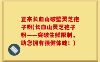 正宗长血山破壁灵芝孢子粉(长血山灵芝孢子粉——突破生鲜限制，助您拥有强健体魄！)