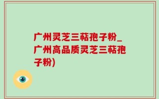 广州灵芝三萜孢子粉_广州高品质灵芝三萜孢子粉)