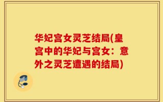 华妃宫女灵芝结局(皇宫中的华妃与宫女：意外之灵芝遭遇的结局)