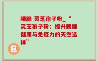 胰腺 灵芝孢子粉_“灵芝孢子粉：提升胰腺健康与免疫力的天然选择”