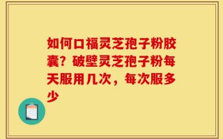 如何口福灵芝孢子粉胶囊？破壁灵芝孢子粉每天服用几次，每次服多少