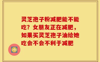 灵芝孢子粉减肥能不能吃？女朋友正在减肥，如果买灵芝孢子油给她吃会不会不利于减肥