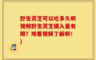 野生灵芝可以吃多久啊视频野生灵芝摄入量有限？观看视频了解啊！)