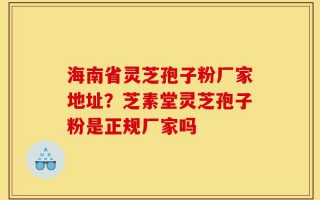 海南省灵芝孢子粉厂家地址？芝素堂灵芝孢子粉是正规厂家吗