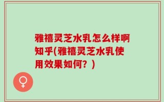 雅禧灵芝水乳怎么样啊知乎(雅禧灵芝水乳使用效果如何？)