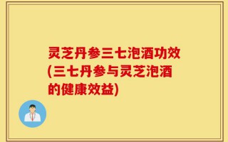 灵芝丹参三七泡酒功效(三七丹参与灵芝泡酒的健康效益)