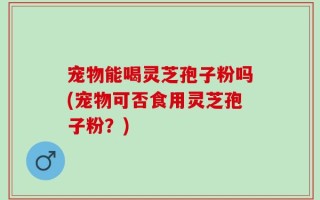 宠物能喝灵芝孢子粉吗(宠物可否食用灵芝孢子粉？)