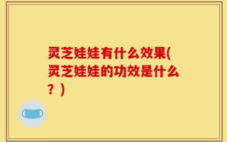 灵芝娃娃有什么效果(灵芝娃娃的功效是什么？)