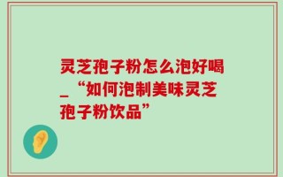 灵芝孢子粉怎么泡好喝_“如何泡制美味灵芝孢子粉饮品”