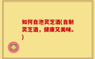 如何自泡灵芝酒(自制灵芝酒，健康又美味。)