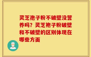 灵芝孢子粉不破壁没营养吗？灵芝袍子粉破壁和不破壁的区别体现在哪些方面