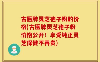 古医牌灵芝孢子粉的价格(古医牌灵芝孢子粉价格公开！享受纯正灵芝保健不再贵)