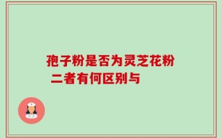 孢子粉是否为灵芝花粉 二者有何区别与