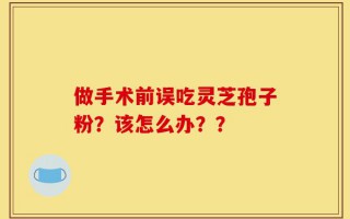 做手术前误吃灵芝孢子粉？该怎么办？？