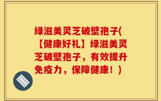 绿滋美灵芝破壁孢子(【健康好礼】绿滋美灵芝破壁孢子，有效提升免疫力，保障健康！)