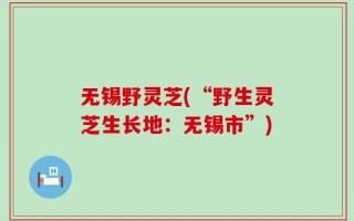 无锡野灵芝(“野生灵芝生长地：无锡市”)