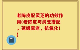 老陈皮配灵芝的功效作用(老陈皮与灵芝搭配，延缓衰老，抗氧化！)