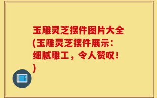玉雕灵芝摆件图片大全(玉雕灵芝摆件展示：细腻雕工，令人赞叹！)
