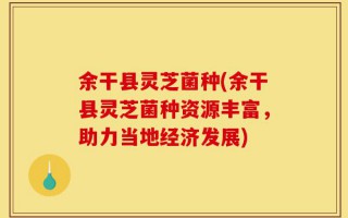 余干县灵芝菌种(余干县灵芝菌种资源丰富，助力当地经济发展)