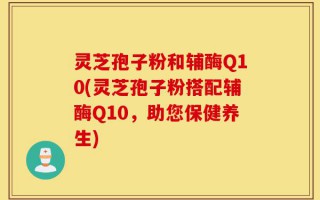 灵芝孢子粉和辅酶Q10(灵芝孢子粉搭配辅酶Q10，助您保健养生)