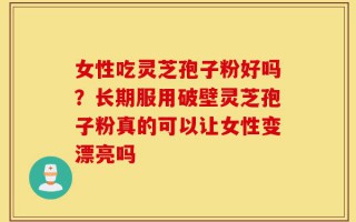 女性吃灵芝孢子粉好吗？长期服用破壁灵芝孢子粉真的可以让女性变漂亮吗