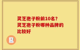 灵芝孢子粉前10名？灵芝孢子粉哪种品牌的比较好