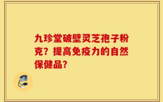 九珍堂破壁灵芝孢子粉克？提高免疫力的自然保健品？
