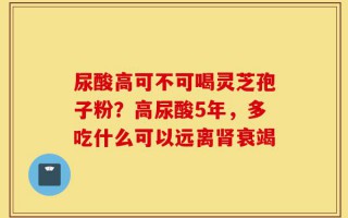 尿酸高可不可喝灵芝孢子粉？高尿酸5年，多吃什么可以远离肾衰竭