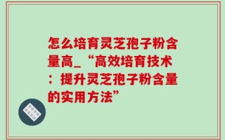 怎么培育灵芝孢子粉含量高_“高效培育技术：提升灵芝孢子粉含量的实用方法”