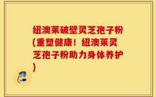 纽澳莱破壁灵芝孢子粉(重塑健康！纽澳莱灵芝孢子粉助力身体养护)