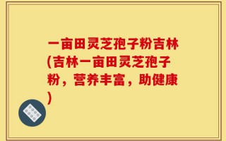 一亩田灵芝孢子粉吉林(吉林一亩田灵芝孢子粉，营养丰富，助健康)