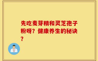 先吃麦芽精和灵芝孢子粉呀？健康养生的秘诀？