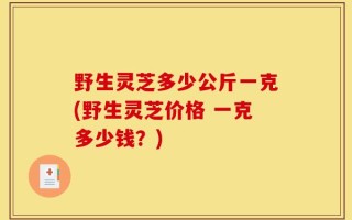 野生灵芝多少公斤一克(野生灵芝价格 一克多少钱？)
