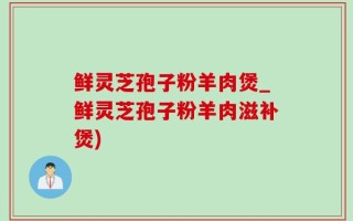 鲜灵芝孢子粉羊肉煲_鲜灵芝孢子粉羊肉滋补煲)