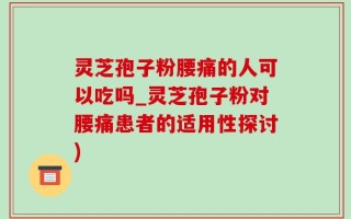 灵芝孢子粉腰痛的人可以吃吗_灵芝孢子粉对腰痛患者的适用性探讨)