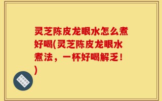 灵芝陈皮龙眼水怎么煮好喝(灵芝陈皮龙眼水煮法，一杯好喝解乏！)