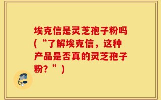 埃克信是灵芝孢子粉吗(“了解埃克信，这种产品是否真的灵芝孢子粉？”)