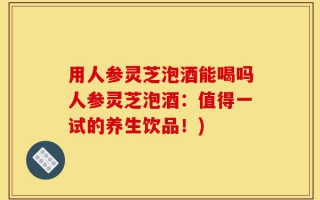 用人参灵芝泡酒能喝吗人参灵芝泡酒：值得一试的养生饮品！)