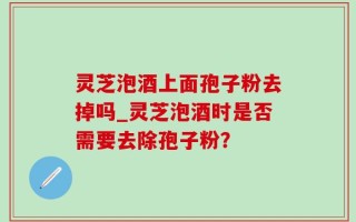 灵芝泡酒上面孢子粉去掉吗_灵芝泡酒时是否需要去除孢子粉？