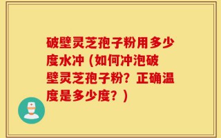 破壁灵芝孢子粉用多少度水冲 (如何冲泡破壁灵芝孢子粉？正确温度是多少度？)
