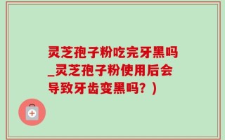 灵芝孢子粉吃完牙黑吗_灵芝孢子粉使用后会导致牙齿变黑吗？)