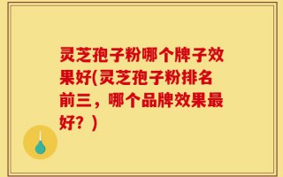 灵芝孢子粉哪个牌子效果好(灵芝孢子粉排名前三，哪个品牌效果最好？)
