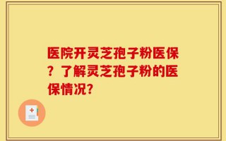 医院开灵芝孢子粉医保？了解灵芝孢子粉的医保情况？
