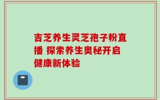 吉芝养生灵芝孢子粉直播 探索养生奥秘开启健康新体验