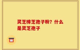 灵芝樟芝孢子粉？什么是灵芝孢子